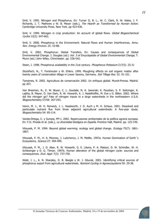 II Jornadas Técnicas de Ciencias Ambientales. Madrid, 10 a 19 de noviembre de 2004
11
Smil, V. 1995. Nitrogen and Phosphorus. En: Turner II, B. L., W. C. Clark, R. W. Kates, J. F.
Richards, J. T. Mathews y W. B. Meyer (eds.), The Hearth as Transformed by Human Action.
Cambridge University Press. New York. pp 423-436.
Smil, V. 1999. Nitrogen in crop production: An account of global flows. Global Biogeochemical
Cycles 13(2): 647-662.
Smil, V. 2000. Phosphorus in the Environment: Natural Flows and Human Interferences. Annu.
Rev. Energy Environ. 25: 53-88.
Smil, V. 2002. Phosphorus: Global Transfers. En: Causes and consequences of Global
Environmental Change. I. Douglas (ed.) Vol. 3 of Encyclopedia of Global Environmental Change, T.
Munn (ed.) John Wiley. Chinchester. pp. 536-542.
Steen, I. 1998. Phosphorus availability in the 21st century. Phosphorus Pottasium 217(5): 25-31
Stockfisch, N., T. Forstreuter y W. Ehlers. 1999. Ploughing effects on soil organic matter after
twenty years of conservation tillage in Lower Saxony, Germany. Soil Tillage Res. 52: 91-101.
Tamames, R. 2002. Agricultura de conservación 2002. Un enfoque global. Mundi-Prensa. Madrid.
pp 207.
Van Breemen, N., E. W. Boyer, C. L. Goodale, N. A. Jaworski, K. Paustian, S. P. Seitzinger, K.
Lajtha, B. Mayer, D. Van Dam, R. W. Howarth, K. J. Nadelhoffer, M. Eve y G. Billen. 2002. Where
did the nitrogen go? Fate of nitrogen inputs to a large watersheds in the northeastern U.S.A.
Biogeochemistry 57/58: 267-293.
Vanni, M. J., W. H. Renwick, J. L. Headworth, J. D. Auch y M. H. Schaus. 2001. Dissolved and
particulate nutrient flux from three adjacent agricultural watersheds: A five-year study.
Biogeochemistry 54: 85-114.
Varela-Ortega, C. y Sumpsi, Mª.J. 2002. Repercusiones ambientales de la política agraria europea.
En: F.D. Pineda et al. (eds.), La diversidad biológica en España. Prentice Hall, Madrid. pp. 125-149.
Vitousek, P. M. 1994. Beyond global warming: ecology and global change. Ecology 75(7): 1861-
1867.
Vitousek, P. M., H. A. Mooney, J. Lubchenco, J. M. Melillo. 1997a. Human Domination of Earth´s
Ecosystems. Science 27: 494-499.
Vitousek, P. M., J. D. Aber, R. W. Howarth, G. E. Likens, P. A. Matson, D. W. Schindler, W. H.
Schlesinger y D. G. Tilman. 1997b. Human alteration of the global nitrogen cycle: sources and
consequences. Ecol. Appl. 7(3): 737-750.
Weld, J. L., A. N. Sharpley, D. B. Beegle y W. J. Gburek. 2001. Identifying critical sources of
phosphorus export from agricultural watersheds. Nutrient Cycling in Agroecosystems 59: 29-38.
 