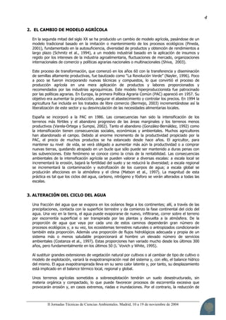 II Jornadas Técnicas de Ciencias Ambientales. Madrid, 10 a 19 de noviembre de 2004
4
2. EL CAMBIO DE MODELO AGRÍCOLA
En la segunda mitad del siglo XX se ha producido un cambio de modelo agrícola, pasándose de un
modelo tradicional basado en la imitación o mantenimiento de los procesos ecológicos (Pineda,
2001), fundamentado en la autosuficiencia, diversidad de productos y obtención de rendimientos a
largo plazo (Schmitz et al., 1994), a un modelo industrial basado en la aplicación de insumos y
regido por los intereses de la industria agroalimentaria, fluctuaciones de mercado, organizaciones
internacionales de comercio y políticas agrarias nacionales o multinacionales (Shiva, 2003).
Este proceso de transformación, que comenzó en los años 60 con la transferencia y diseminación
de semillas altamente productivas, fue bautizado como “La Revolución Verde” (Nayler, 1996). Poco
a poco se fueron incorporando nuevas técnicas y compuestos, lo que convirtió el proceso de
producción agrícola en una mera aplicación de productos y labores proporcionados y
recomendados por las industrias agroquímicas. Este modelo hiperproduccionista fue patrocinado
por las políticas agrarias. En Europa, la primera Política Agraria Común (PAC) apareció en 1957. Su
objetivo era aumentar la producción, asegurar el abastecimiento y controlar los precios. En 1994 la
agricultura fue incluida en los tratados de libre comercio (Bermejo, 2003) incrementándose así la
liberalización de este sector y su desvinculación de las necesidades alimentarias locales.
España se incorporó a la PAC en 1986. Las consecuencias han sido la intensificación de los
terrenos más fértiles y el abandono progresivo de las áreas marginales y los terrenos menos
productivos (Varela-Ortega y Sumpsi, 2002). Tanto el abandono (González-Bernáldez, 1992) como
la intensificación tienen consecuencias sociales, económicas y ambientales. Muchos agricultores
han abandonado el campo. Debido al enorme incremento de la productividad propiciado por la
PAC, el precio de muchos productos se ha estancado desde hace años. El agricultor, para
mantener su nivel de vida, se verá obligado a aumentar más aún la productividad o a comprar
nuevas tierras, quedando atrapado en un bucle que sólo puede ser mantenido a duras penas con
las subvenciones. Este fenómeno se conoce como la crisis de la rentabilidad. Las consecuencias
ambientales de la intensificación agrícola se pueden valorar a diversas escalas: a escala local se
incrementará la erosión, bajará la fertilidad del suelo y se reducirá la diversidad; a escala regional
se incrementará la contaminación y eutrofización de los cuerpos de agua; a escala global se
producirán afecciones en la atmósfera y el clima (Matson et al., 1997). La magnitud de esta
práctica es tal que los ciclos del agua, carbono, nitrógeno y fósforo se verán alterados a todas las
escalas.
3. ALTERACIÓN DEL CICLO DEL AGUA
Una fracción del agua que se evapora en los océanos llega a los continentes; allí, a través de las
precipitaciones, contacta con la superficie terrestre y da comienzo la fase continental del ciclo del
agua. Una vez en la tierra, el agua puede evaporarse de nuevo, infiltrarse, correr sobre el terreno
por escorrentía superficial o ser transpirada por las plantas y devuelta a la atmósfera. De la
proporción de agua que vaya por cada uno de estos caminos dependerán gran número de
procesos ecológicos y, a su vez, los ecosistemas terrestres naturales o antropizados condicionarán
también esta proporción. Además una proporción de flujos hidrológicos adecuada y propia de un
sistema más o menos saludable proporcionará al hombre un elevado número de servicios
ambientales (Costanza et al., 1997). Estas proporciones han variado mucho desde los últimos 300
años, pero fundamentalmente en los últimos 50 (L´Vovich y White, 1995).
Al sustituir grandes extensiones de vegetación natural por cultivos o al cambiar de tipo de cultivo o
modelo de explotación, variará la evapotranspiración real del sistema y, con ello, el balance hídrico
del mismo. El agua evapotranspirada lleva en su seno calor latente y, por tanto, su desplazamiento
está implicado en el balance térmico local, regional y global.
Unos terrenos agrícolas sometidos a sobreexplotación tendrán un suelo desestructurado, sin
materia orgánica y compactado, lo que puede favorecer procesos de escorrentía excesiva que
provocarán erosión y, en casos extremos, riadas e inundaciones. Por el contrario, la reducción de
 