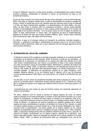 II Jornadas Técnicas de Ciencias Ambientales. Madrid, 10 a 19 de noviembre de 2004
5
la tasa de infiltración reducirá le recarga de los acuíferos y la disponibilidad para realizar diversos
procesos ecológicos, reduciéndose en definitiva el tiempo de permanencia del agua en los
ecosistemas terrestres.
El agua de riego consume tres cuartas partes del agua dulce disponible a nivel mundial (Ambroggi,
2001). Esta agua se consigue muchas veces a costa de sobreexplotar los acuíferos, embalsar los
cauces y reducir el caudal base de los ríos, dándose casos tan extremos como los del río Colorado
y el Nilo, que llegan prácticamente agotados a su desembocadura (de Santa Olalla y de Juan,
2001); de este modo, la conexión entre los ecosistemas terrestres y marinos queda alterada.
También la sobreexplotación de acuíferos en zonas costeras puede desembocar en la intrusión de
agua salada en los acuíferos terrestres. Ya en el propio cultivo, se corre el peligro de salinizar los
suelos. Al regar continuamente un mismo suelo, una proporción de agua es evapotranspirada,
dejando en el terreno las sales que llevaba disueltas (Pillsbury, 2001). Cuanto menos eficientes
sean las técnicas de riego, más rápido será este proceso.
Por último, el agua es el principal vehículo de transporte de elementos minerales disueltos y
partículas, y condiciona la velocidad y características de procesos clave en el ciclo del carbono,
nitrógeno y fósforo (Sarmiento, 1984), por lo que la alteración del ciclo del agua supondrá la de los
ciclos de estos elementos.
3. ALTERACIÓN DEL CICLO DEL CARBONO
El dióxido de carbono (CO2) constituye el principal compuesto implicado en el aumento del efecto
invernadero en los últimos 20 años (Chivelet, 1999). El hombre, a través de sus actividades, es
responsable de la devolución a la atmósfera de un carbono que había sido retirado por la vida
hace tiempo. Fundamentalmente, este retorno a la atmósfera se debe a tres causas ordenadas
por orden de magnitud: quema de combustibles fósiles, deforestación y oxidación del carbono del
suelo (Houghton y Skole, 1995). La agricultura intensiva es una actividad que favorece las tres.
Primero, este modelo de agricultura está íntimamente ligado a la industria agroquímica y a los
mercados globales. La fabricación de agroquímicos necesita de un gasto energético, como
cualquier industria; además, no es una industria local ni regional, con lo que los productos
recorren grandes distancias hasta llegar a sus consumidores, con el gasto de combustible que eso
supone.
Por otro lado, un gran número de ecosistemas forestales está siendo sustituido por cultivos y gran
parte de su biomasa aérea o subterránea acabará oxidada pasando a CO2. Teniendo en cuenta
que la cantidad de carbono en un bosque por unidad de área es de 20 a 100 veces superior a la
de un cultivo,
comprobaremos que este cambio de usos del territorio supone una importante devolución de
carbono a la atmósfera.
Por ultimo, debemos tener en cuenta la pérdida de materia orgánica del suelo. El carbono
orgánico atrapado en los suelos puede llegar a constituir el 65% del carbono terrestre. En un gran
número de ecosistemas, el carbono del suelo supera al retenido en la vegetación (Post et al.,
1982). La agricultura intensiva no tiene en cuenta el suelo y su biología (Fuentes Yagüe, 1993). El
exceso de laboreo y la aplicación de insumos supondrá una oxidación paulatina de la materia
orgánica del suelo, devolviéndose el carbono a la atmósfera en forma de CO2. Además, un suelo
sin materia orgánica tendrá un aumento drástico de su Tasa de Erosión (Albalalejo et al., 2003) y
avanzará hacia la desertificación. Una buena gestión de la materia orgánica en los cultivos
mejorará las propiedades físicas, químicas y biológicas del suelo (Labrador et al., 1993; Lampking,
1998). La agricultura ecológica tiene entre sus objetivos mantener los suelos vivos y, para ello, se
esfuerza en trabajar correctamente con la materia orgánica. Además de su aplicación, unas
labores adecuadas pueden mejorar la capacidad de retención de la materia orgánica en el suelo
(Dalal y Mayer, 1996). Un laboreo de conservación debe ser contemplado como una de las
 
