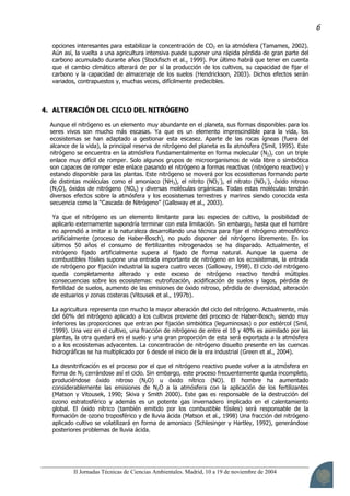 II Jornadas Técnicas de Ciencias Ambientales. Madrid, 10 a 19 de noviembre de 2004
6
opciones interesantes para estabilizar la concentración de CO2 en la atmósfera (Tamames, 2002).
Aún así, la vuelta a una agricultura intensiva puede suponer una rápida pérdida de gran parte del
carbono acumulado durante años (Stockfisch et al., 1999). Por último habrá que tener en cuenta
que el cambio climático alterará de por sí la producción de los cultivos, su capacidad de fijar el
carbono y la capacidad de almacenaje de los suelos (Hendrickson, 2003). Dichos efectos serán
variados, contrapuestos y, muchas veces, difícilmente predecibles.
4. ALTERACIÓN DEL CICLO DEL NITRÓGENO
Aunque el nitrógeno es un elemento muy abundante en el planeta, sus formas disponibles para los
seres vivos son mucho más escasas. Ya que es un elemento imprescindible para la vida, los
ecosistemas se han adaptado a gestionar esta escasez. Aparte de las rocas ígneas (fuera del
alcance de la vida), la principal reserva de nitrógeno del planeta es la atmósfera (Smil, 1995). Este
nitrógeno se encuentra en la atmósfera fundamentalmente en forma molecular (N2), con un triple
enlace muy difícil de romper. Solo algunos grupos de microorganismos de vida libre o simbiótica
son capaces de romper este enlace pasando el nitrógeno a formas reactivas (nitrógeno reactivo) y
estando disponible para las plantas. Este nitrógeno se moverá por los ecosistemas formando parte
de distintas moléculas como el amoniaco (NH3), el nitrito (NO2
-
), el nitrato (NO3
-
), óxido nitroso
(N2O), óxidos de nitrógeno (NOx) y diversas moléculas orgánicas. Todas estas moléculas tendrán
diversos efectos sobre la atmósfera y los ecosistemas terrestres y marinos siendo conocida esta
secuencia como la “Cascada de Nitrógeno” (Galloway et al., 2003).
Ya que el nitrógeno es un elemento limitante para las especies de cultivo, la posibilidad de
aplicarlo externamente supondría terminar con esta limitación. Sin embargo, hasta que el hombre
no aprendió a imitar a la naturaleza desarrollando una técnica para fijar el nitrógeno atmosférico
artificialmente (proceso de Haber-Bosch), no pudo disponer del nitrógeno libremente. En los
últimos 50 años el consumo de fertilizantes nitrogenados se ha disparado. Actualmente, el
nitrógeno fijado artificialmente supera al fijado de forma natural. Aunque la quema de
combustibles fósiles supone una entrada importante de nitrógeno en los ecosistemas, la entrada
de nitrógeno por fijación industrial la supera cuatro veces (Galloway, 1998). El ciclo del nitrógeno
queda completamente alterado y este exceso de nitrógeno reactivo tendrá múltiples
consecuencias sobre los ecosistemas: eutrofización, acidificación de suelos y lagos, pérdida de
fertilidad de suelos, aumento de las emisiones de óxido nitroso, pérdida de diversidad, alteración
de estuarios y zonas costeras (Vitousek et al., 1997b).
La agricultura representa con mucho la mayor alteración del ciclo del nitrógeno. Actualmente, más
del 60% del nitrógeno aplicado a los cultivos proviene del proceso de Haber-Bosch, siendo muy
inferiores las proporciones que entran por fijación simbiótica (leguminosas) o por estiércol (Smil,
1999). Una vez en el cultivo, una fracción de nitrógeno de entre el 10 y 40% es asimilado por las
plantas, la otra quedará en el suelo y una gran proporción de esta será exportada a la atmósfera
o a los ecosistemas adyacentes. La concentración de nitrógeno disuelto presente en las cuencas
hidrográficas se ha multiplicado por 6 desde el inicio de la era industrial (Green et al., 2004).
La desnitrificación es el proceso por el que el nitrógeno reactivo puede volver a la atmósfera en
forma de N2 cerrándose así el ciclo. Sin embargo, este proceso frecuentemente queda incompleto,
produciéndose óxido nitroso (N2O) u óxido nítrico (NO). El hombre ha aumentado
considerablemente las emisiones de N2O a la atmósfera con la aplicación de los fertilizantes
(Matson y Vitousek, 1990; Skiva y Smith 2000). Este gas es responsable de la destrucción del
ozono estratosférico y además es un potente gas invernadero implicado en el calentamiento
global. El óxido nítrico (también emitido por los combustible fósiles) será responsable de la
formación de ozono troposférico y de lluvia ácida (Matson et al., 1998) Una fracción del nitrógeno
aplicado cultivo se volatilizará en forma de amoniaco (Schlesinger y Hartley, 1992), generándose
posteriores problemas de lluvia ácida.
 
