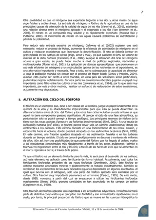 II Jornadas Técnicas de Ciencias Ambientales. Madrid, 10 a 19 de noviembre de 2004
7
Otra posibilidad es que el nitrógeno sea exportado llegando a los ríos y otras masas de agua
superficiales y subterráneas. La entrada de nitrógeno y fósforo de la agricultura es una de las
principales causas de alteración de la calidad de agua de los ríos (Vanni et al., 2001), existiendo
una relación directa entre el nitrógeno aplicado y el exportado a los ríos (Van Breemen et al.,
2002). El nitrato es un compuesto muy soluble y es rápidamente exportado (Prakasa Rao y
Puttanna, 2000). El incremento de nitrato en las aguas causará problemas de eutrofización y
pérdida de potabilidad.
Para reducir esta entrada excesiva de nitrógeno, Galloway et al. (2002) sugieren que será
necesario: reducir el proceso de Haber, aumentar la eficiencia de asimilación de nitrógeno en el
cultivo y restaurar ecosistemas que favorezcan la desnitrificación. El reto se debería centrar en
gran medida en los cultivos de cereal (trigo, arroz y maíz), ya que suponen el 60% del aporte de
calorías de la dieta humana (Cassman et al., 2002). Aunque la alteración del ciclo del nitrógeno
ocurre a gran escala, se puede hacer mucho a nivel de políticas regionales, nacionales y
multinacionales (Mosier et al., 2001). La aplicación de técnicas agroecológicas que promuevan un
uso más eficiente del nitrógeno y un recirculación optima de los nutrientes en el agrosistema, es
una alternativa importante y necesaria. Pese a todo, se ha sobrepasado la capacidad de alimentar
a toda la población mundial sin contar con el proceso de Haber-Bosch (Crews y Peoples, 2004).
Aunque esto puede ser cierto a nivel mundial, en cada país las soluciones serán particulares,
pudiéndose mejorar notablemente. Por otra parte los ecosistemas ribereños jugarán un papel muy
importante como filtro entre los cultivos y los ríos (Lowarence et al., 1984), por lo que será muy
importante, por este y otros motivos, realizar un esfuerzo de restauración de estos ecosistemas,
actualmente muy degradados.
5. ALTERACIÓN DEL CICLO DEL FÓSFORO
El fósforo es un elemento que, pese a ser escaso en la biosfera, juega un papel fundamental en la
química de la vida y es absolutamente imprescindible para que esta se pueda desarrollar. La
diferencia básica entre el ciclo del fósforo y los otros tres ciclos incluidos en este artículo es que
aquel no tiene componente gaseoso significativo. Al carecer el ciclo de una fase atmosférica, su
perturbación solo se podrá corregir a tiempo geológico. Las principales reservas de fósforo de la
tierra son las rocas apatitas (ígneas) y las fosforitas (sedimentarias) (Smil, 2002). A una escala de
civilización humana (103
años), el fósforo parece llevar solo un camino unidireccional, desde los
continentes a los océanos. Este camino consiste en una meteorización de las rocas, erosión, y
escorrentía hacia el océano, donde quedará atrapado en los sedimentos oceánicos (Smil, 2000).
En este camino, una fracción quedará atrapada en los sedimentos fluviales o en las turberas
durante un tiempo variable. El ciclo se cerrará geológicamente en decenas o centenas de millones
de años. Aún así, hay tres posibilidades de que parte del fósforo que ha llegado al océano vuelva
a los ecosistemas continentales más rápidamente: a través de los peces anádromos (salmón o
trucha) con migraciones entre el mar y los ríos; a través de las heces de aves que se alimentan en
el mar y regresan a tierra; a través de la pesca.
Ya que el fósforo es un elemento limitante para la vida, lo será para el desarrollo de los cultivos;
así, este elemento es aplicado como fertilizante de forma habitual. Actualmente, casi todos los
fertilizantes fosforados proceden de las rocas fosforitas (Doménech, 2000). Este fósforo se
obtiene mediante actividades mineras y posteriormente es tratado industrialmente. También se
recolectan los excrementos de las aves pescadora (guano) depositados en algunos acantilados. Al
igual que ocurría con el nitrógeno, solo una parte del fósforo aplicado será asimilado por el
cultivo. Otra fracción muy importante permanece en el terreno (Caraco, 1995). De este modo,
desde 1950, momento a partir del cual se empezaron a utilizar los fertilizantes fosforados
masivamente (Steen, 1998), grandes cantidades se han acumulado en los campos de cultivo
(Carpenter et al., 1998).
Otra fracción del fósforo aplicado será exportada a los ecosistemas adyacentes. El fósforo formará
parte de distintos compuestos que precipitan con facilidad y son inmovilizados rápidamente en el
suelo, por tanto, la principal proporción de fósforo que se mueve en las cuencas hidrográfica lo
 