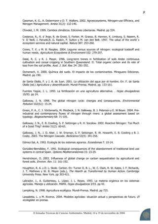 II Jornadas Técnicas de Ciencias Ambientales. Madrid, 10 a 19 de noviembre de 2004
9
Cassman, K. G., A. Dobermann y D. T. Walters. 2002. Agroecosystems, Nitrogen-use Efficiecy, and
Nitrogen Management. Ambio 31(2): 132-140.
Chivelet, J. M. 1999. Cambios climáticos. Ediciones Libertarias. Madrid. pp 324.
Costanza, R., R. d´Arge, R. de Groot, S. Farber, M. Grasso, B. Hannon, K. Limburg, S. Naeem, R.
V. O´Neill, J. Paruelo,R. G. Raskin, P. Sutton y M. van den Belt. 1997. The value of the world´s
ecosystem services and natural capital. Nature 387: 253-260.
Crews, T. E. y M. B. Peoples. 2004. Legume versus sources of nitrogen: ecological tradeoff and
human needs. Agriculture Ecosystems & Environment 102: 279-297.
Dalal, R. C. y R. J. Mayer. 1996. Long-term trenes in fertilization of soils Ander continuous
cultivation and cereal cropping in Southern Queensland. II. Total organic carbon and its rate of
loss from the soil profile. Aust. J. Soil. Res. 24: 281-292.
Domenech, X. 2000. Química del suelo. El impacto de los contaminantes. Miraguano Ediciones.
Madrid. pp 190.
de Santa Olalla, F. y J. A. de Juan. 2001. La utilización del agua por el hombre. En: F. de Santa
Olalla (ed.) Agricultura y desertificación. Mundi-Prensa. Madrid. pp. 133-161.
Fuentes Yagüe, J. L. 1993. La fertilización en una agricultura alternativa. . Hojas divulgadoras
10/93. pp 24.
Galloway, J. N. 1998. The global nitrogen cycle: changes and consequences. Environmental
Pollution 102(S1): 15-24.
Green, P. A., C. J. Vörösmarty, M. Meybeck, J. N. Galloway, B. J. Peterson y E. W Boyer. 2004. Pre-
industrial and contemporany fluxes of nitrogen through rivers: a global assessment based on
typology. Biogeochemistry 68: 71-105.
Galloway, J. N., E. B. Cowling, S. P. Seitzinger y R. H. Socolow. 2002. Reactive Nitrogen: Too Much
of a Good Thig? Ambio 31(2): 60-63.
Galloway, J. N., J. D. Aber, J. W. Erisman, S. P. Seitzinger, R. W. Howarth, E. B. Cowling y B. J.
Cosby. 2003. The Nitrogen Cascade. BioScience 53(4): 341-356.
Gómez-Sal, A. 1993. Ecología de los sistemas agrarios. Ecosistemas 7: 10-14.
González-Bernáldez, F. 1991. Ecological consequences of the abandonment of traditional land use
systems in central Spain. Options Mediterranéennes 15: 23-29.
Hendrickson, O. 2003. Influences of global change on carbon sequestration by agricultural and
forest soils. Environ. Rev. 11: 161-192.
Houghton, R. A. y D. L. Skole. Carbon. En: Turner II, B. L., W. C. Clark, R. W. Kates, J. F. Richards,
J. T. Mathews y W. B. Meyer (eds.), The Hearth as Transformed by Human Action. Cambridge
University Press. New York. pp 393-421.
Labrador, J., A. Guiberteau, L. López, J. L. Reyes. 1993. La materia orgánica en los sistemas
agrícolas. Manejo y utilización. MAPA. Hojas divulgadoras 3/93. pp 43.
Lampking, N. 1998. Agricultura ecológica. Mundi-Prensa. Madrid. pp 725.
Lassaletta, L. y M. Riveros. 2004. Modelos agrícolas: situación actual y perspectivas de futuro. El
ecologista: en prensa.
 