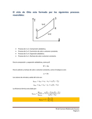 M del Carmen Maldonado Susano
Página 6
El ciclo de Otto esta formado por los siguientes procesos
reversibles:
 Proceso de 1 a 2. Compresión adiabática,
 Proceso de 2 a 3. Suministro de calor a volumen constante.
 Proceso de 3 a 4. Expansión adiabática.
 Proceso de 4 a 1. Rechazo de calor a volumen constante.
Para la compresión y expansión adiabáticas, como q=0
Para la adición y rechazo de calor a volumen constante, como el trabajo es cero
Los calores de entrada y salida del ciclo son:
( )
( )
La eficiencia térmica esta dada por:
( ) ( )
( )
 