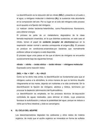 La desnitrificación es la reducción del ion nitrato (NO3
–
), presente en el suelo o
el agua, a nitrógeno molecular o diatómico (N2), la sustancia más abundante
en la composición del aire. Por su lugar en el ciclo del nitrógeno este proceso
es el opuesto a la fijación del nitrógeno.
Lo realizan ciertas bacterias heterótrofas, como Pseudomonas fluorescens,
para obtener energía.
El proceso es parte de un metabolismo degradativo de la clase
llamada respiración anaerobia, en la que distintas sustancias, en este caso el
nitrato, toman el papel de oxidante (aceptor de electrones) que en la
respiración celular normal o aerobia corresponde al oxígeno (O2). El proceso
se produce en condiciones anaerobias por bacterias que normalmente
prefieren utilizar el oxígeno si está disponible.
El proceso sigue unos pasos en los que el átomo de nitrógeno se encuentra
sucesivamente bajo las siguientes formas:
nitrato → nitrito → óxido nítrico → óxido nitroso → nitrógeno molecular
Expresado como reacción redox:
2NO3
-
+ 10e-
+ 12H+
→ N2 + 6H2O
Como se ha dicho más arriba, la desnitrificación es fundamental para que el
nitrógeno vuelva a la atmósfera, la única manera de que no termine disuelto
íntegramente en los mares, dejando sin nutrientes a la vida continental. Sin la
desnitrificación la fijación de nitrógeno, abiótica y biótica, terminaría por
provocar la depleción (eliminación) del N2atmosférico.
La desnitrificación es empleada, en los procesos técnicos de depuración
controlada de aguas residuales, para eliminar el nitrato, cuya presencia
favorece la eutrofización y reduce la potabilidad del agua, porque se reduce a
nitrito por la flora intestinal, y éste es cancerígeno.
4. EL CICLO DEL AZUFRE
Los descomponedores degradan los cadáveres y otros restos de materia
orgánica, de modo que el azufre orgánico se mineraliza en forma de sulfatos
 