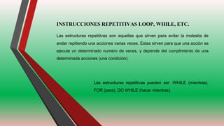INSTRUCCIONES REPETITIVAS LOOP, WHILE, ETC.
Las estructuras repetitivas son aquellas que sirven para evitar la molestia de
andar repitiendo una acciones varias veces. Estas sirven para que una acción se
ejecute un determinado numero de veces, y depende del cumplimiento de una
determinada acciones (una condición).
Las estructuras repetitivas pueden ser :WHILE (mientras),
FOR (para), DO WHILE (hacer mientras).
 