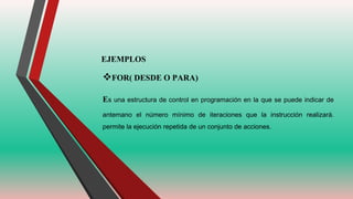 EJEMPLOS
FOR( DESDE O PARA)
Es una estructura de control en programación en la que se puede indicar de
antemano el número mínimo de iteraciones que la instrucción realizará.
permite la ejecución repetida de un conjunto de acciones.
 