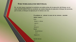 DO WHILE(HACER MIENTRAS)
En el ciclo hacer-mientras la condición se evalúa antes de la ejecución del bloque, en el
ciclo HACER-MIENTRAS la condición se evalúa después de ejecutar el bloque de acciones,
por lo tanto, el bloque se ejecuta por lo menos una vez.
El problema es calcular la suma de los números naturales
desde 1 hasta n.
Inicio
Entero i, n, Suma
Leer( n)
i=1
Suma =0
Repita
Suma=Suma+i
i=i+1
Hasta (i>n)
Escribir (Suma)
Fin
 