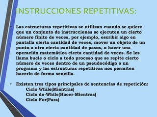 • Las estructuras repetitivas se utilizan cuando se quiere
que un conjunto de instrucciones se ejecuten un cierto
número finito de veces, por ejemplo, escribir algo en
pantalla cierta cantidad de veces, mover un objeto de un
punto a otro cierta cantidad de pasos, o hacer una
operación matemática cierta cantidad de veces. Se les
llama bucle o ciclo a todo proceso que se repite cierto
número de veces dentro de un pseudocódigo o un
programa y las estructuras repetitivas nos permiten
hacerlo de forma sencilla.
• Existen tres tipos principales de sentencias de repetición:
Ciclo While(Mientras)
Ciclo do-While(Hacer-Mientras)
Ciclo For(Para)
 