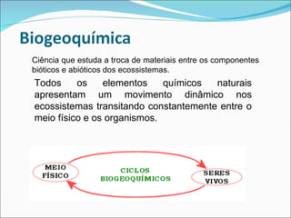 Ciência que estuda a troca de materiais entre os componentes bióticos e abióticos dos ecossistemas. Todos os elementos químicos naturais apresentam um movimento dinâmico nos ecossistemas transitando constantemente entre o meio físico e os organismos.  