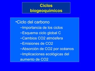 Ciclos
       biogeoquímicos

•Ciclo del carbono
  –Importancia de los ciclos
  –Esquema ciclo global C
  –Cambios CO2 atmósfera
  –Emisiones de CO2
  –Absorción de CO2 por océanos
  –Implicaciones ecológicas del
  aumento de CO2
 