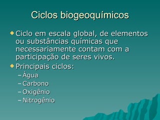 Ciclos biogeoquímicos Ciclo em escala global, de elementos ou substâncias químicas que necessariamente contam com a participação de seres vivos. Principais ciclos: Água Carbono Oxigênio Nitrogênio 