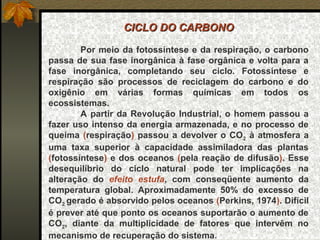 CICLO DO CARBONO

        Por meio da fotossíntese e da respiração, o carbono 
passa  de  sua  fase inorgânica  à  fase orgânica  e  volta para a 
fase  inorgânica,  completando  seu  ciclo.  Fotossíntese  e 
respiração  são  processos  de  reciclagem  do  carbono  e  do 
oxigênio  em  várias  formas  químicas  em  todos  os 
ecossistemas.
        A  partir  da  Revolução  Industrial,  o  homem  passou  a 
fazer uso  intenso da energia armazenada, e no processo de 
queima  (respiração)  passou  a  devolver  o  CO2  à  atmosfera  a 
uma  taxa  superior  à  capacidade  assimiladora  das  plantas 
(fotossíntese)  e  dos  oceanos  (pela  reação  de  difusão).  Esse 
desequilíbrio  do  ciclo  natural  pode  ter  implicações  na 
alteração  do  efeito estufa,  com  conseqüente  aumento  da 
temperatura  global.  Aproximadamente  50%  do  excesso  de 
CO2 gerado é absorvido pelos oceanos (Perkins, 1974). Difícil 
é prever até que ponto os oceanos suportarão o aumento de 
CO2,  diante  da  multiplicidade  de  fatores  que  intervêm  no 
mecanismo de recuperação do sistema.
 