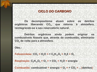 CICLO DO CARBONO


        Os decompositores atuam sobre os detritos
orgânicos liberando CO2, que retorna à atmosfera,
reintegrando-se a seu reservatório natural.

       Detritos orgânicos ainda podem originar os
combustíveis fósseis que, através da combustão, eliminarão
CO2 de volta para a atmosfera.

Obs.:

Fotossíntese: CO2 + H2O = > C6H12O6 + H20 + O2

Respiração: C6H12O6 + O2 = > CO2 + H2O + energia

Combustão: combustível + energia + O2 = > CO2 + ...(detritos)
 