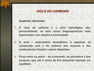 CICLO DO CARBONO


   Aspectos relevantes:

1. O ciclo do carbono e o ciclo hidrológico são,
   provavelmente, os dois ciclos biogeoquímicos mais
   importantes com relação à humanidade.

2. O pool / reservatório atmosférico é pequeno se
   comparado com o do carbono dos oceanos e dos
   combustíveis fósseis e outros depósitos.

3. Fluxo entre os pools – do continente, da atmosfera e dos
   oceanos, que até o início da Era Industrial estavam em
   equilíbrio.
 