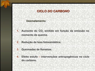 CICLO DO CARBONO


       Desmatamento:


1. Aumento do CO2 emitido em função da emissão no
   momento da queima.

2. Redução da taxa fotossintética.

3. Queimadas de florestas.

4. Efeito estufa – intervenções antropogênicas no ciclo
   do carbono.
 