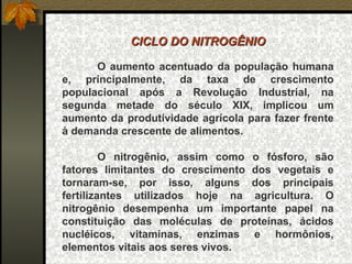 CICLO DO NITROGÊNIO

      O aumento acentuado da população humana
e, principalmente, da taxa de crescimento
populacional após a Revolução Industrial, na
segunda metade do século XIX, implicou um
aumento da produtividade agrícola para fazer frente
à demanda crescente de alimentos.

         O nitrogênio, assim como o fósforo, são
fatores limitantes do crescimento dos vegetais e
tornaram-se, por isso, alguns dos principais
fertilizantes utilizados hoje na agricultura. O
nitrogênio desempenha um importante papel na
constituição das moléculas de proteínas, ácidos
nucléicos, vitaminas, enzimas e hormônios,
elementos vitais aos seres vivos.
 