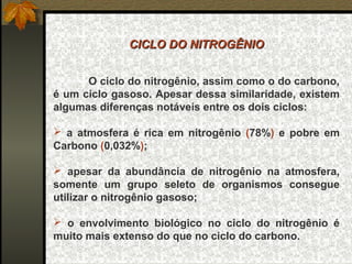 CICLO DO NITROGÊNIO


      O ciclo do nitrogênio, assim como o do carbono,
é um ciclo gasoso. Apesar dessa similaridade, existem
algumas diferenças notáveis entre os dois ciclos:

 a atmosfera é rica em nitrogênio (78%) e pobre em
Carbono (0,032%);

 apesar da abundância de nitrogênio na atmosfera,
somente um grupo seleto de organismos consegue
utilizar o nitrogênio gasoso;

 o envolvimento biológico no ciclo do nitrogênio é
muito mais extenso do que no ciclo do carbono.
 