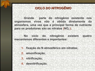 CICLO DO NITROGÊNIO


      Grande     parte do nitrogênio existente nos
organismos vivos não é obtida diretamente da
atmosfera, uma vez que a principal forma de nutriente
para os produtores são os nitratos (NO3-).

     No ciclo do nitrogênio existem            quatro
mecanismos diferentes e importantes:

    1. fixação do N atmosférico em nitratos;
    2. amonificação;
    3. nitrificação;
    4. desnitrificação.
 