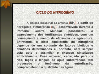 CICLO DO NITROGÊNIO


      A síntese industrial da amônia (NH3) a partir do
nitrogênio atmosférico (N2), desenvolvida durante a
Primeira     Guerra    Mundial,    possibilitou   o
aparecimento dos fertilizantes sintéticos, com um
conseqüente aumento da eficiência da agricultura.
Entretanto, o ciclo equilibrado do nitrogênio
depende de um conjunto de fatores bióticos e
abióticos determinados e, portanto, nem sempre
está apto a assimilar o excesso sintetizado
artificialmente. Esse excesso, carregado para os
rios, lagos e lençóis de água subterrâneos tem
provocado       o   fenômeno     da    eutrofização,
comprometendo a qualidade das águas.
 