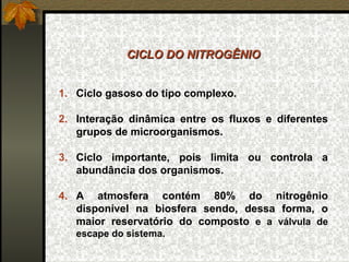 CICLO DO NITROGÊNIO


1. Ciclo gasoso do tipo complexo.

2. Interação dinâmica entre os fluxos e diferentes
   grupos de microorganismos.

3. Ciclo importante, pois limita ou controla a
   abundância dos organismos.

4. A atmosfera contém 80% do nitrogênio
   disponível na biosfera sendo, dessa forma, o
   maior reservatório do composto e a válvula de
   escape do sistema.
 
