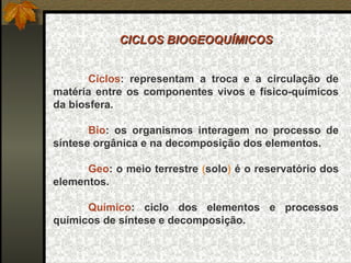 CICLOS BIOGEOQUÍMICOS
 
                       
       Ciclos:  representam  a  troca  e  a  circulação  de 
matéria  entre  os  componentes  vivos  e  físico-químicos 
da biosfera.
 
       Bio:  os  organismos  interagem  no  processo  de 
síntese orgânica e na decomposição dos elementos.
 
       Geo: o meio terrestre (solo) é o reservatório dos 
elementos.
 
       Químico:  ciclo  dos  elementos  e  processos 
químicos de síntese e decomposição.
 