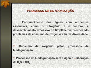 PROCESSO DE EUTROFIZAÇÃO


      Enriquecimento das águas com nutrientes
essenciais, como o nitrogênio e o fósforo, e
desenvolvimento excessivo do fitoplâncton, provocando
problemas de consumo de oxigênio e baixa diversidade.



   Consumo de      oxigênio   pelos   processos   de
biodegradação.

 Processos de biodegradação sem oxigênio – liberação
de H2S e CH4.
 