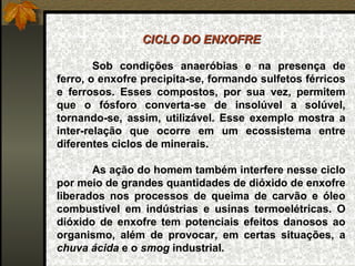 CICLO DO ENXOFRE

        Sob condições anaeróbias e na presença de
ferro, o enxofre precipita-se, formando sulfetos férricos
e ferrosos. Esses compostos, por sua vez, permitem
que o fósforo converta-se de insolúvel a solúvel,
tornando-se, assim, utilizável. Esse exemplo mostra a
inter-relação que ocorre em um ecossistema entre
diferentes ciclos de minerais.

       As ação do homem também interfere nesse ciclo
por meio de grandes quantidades de dióxido de enxofre
liberados nos processos de queima de carvão e óleo
combustível em indústrias e usinas termoelétricas. O
dióxido de enxofre tem potenciais efeitos danosos ao
organismo, além de provocar, em certas situações, a
chuva ácida e o smog industrial.
 