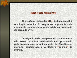 CICLO DO OXIGÊNIO


       O oxigênio molecular (O2), indispensável à
respiração aeróbica, é o segundo componente mais
abundante da atmosfera, onde existe na proporção
de cerca de 21%.


       O oxigênio teria desaparecido da atmosfera,
não fosse o contínuo reabastecimento promovido
pela fotossíntese, principalmente do fitoplâncton
marinho, considerado o verdadeiro "pulmão" do
mundo.
 