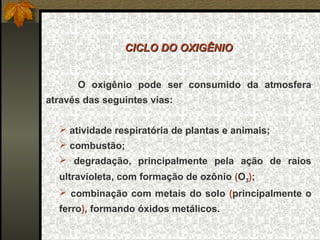CICLO DO OXIGÊNIO


      O oxigênio pode ser consumido da atmosfera
através das seguintes vias:


   atividade respiratória de plantas e animais;
   combustão;
   degradação, principalmente pela ação de raios
  ultravioleta, com formação de ozônio (O3);
   combinação com metais do solo (principalmente o
  ferro), formando óxidos metálicos.
 