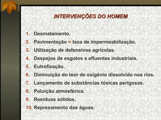 INTERVENÇÕES DO HOMEM


1. Desmatamento.
2. Pavimentação = taxa de impermeabilização.
3. Utilização de defensivos agrícolas.
4. Despejos de esgotos e efluentes industriais.
5. Eutrofização.
6. Diminuição do teor de oxigênio dissolvido nos rios.
7. Lançamento de substâncias tóxicas perigosas.
8. Poluição atmosférica.
9. Resíduos sólidos.
10. Represamento das águas.
 