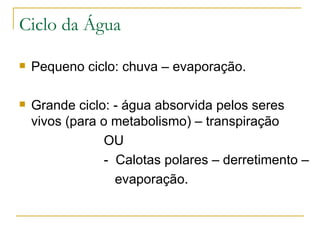 Ciclo da Água Pequeno ciclo: chuva – evaporação. Grande ciclo: - água absorvida pelos seres vivos (para o metabolismo) – transpiração OU -  Calotas polares – derretimento – evaporação. 