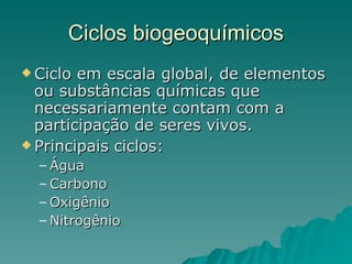 Ciclos biogeoquímicos Ciclo em escala global, de elementos ou substâncias químicas que necessariamente contam com a participação de seres vivos. Principais ciclos: Água Carbono Oxigênio Nitrogênio 