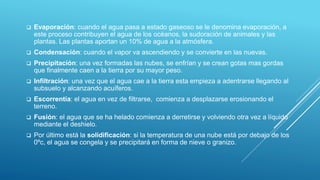  Evaporación: cuando el agua pasa a estado gaseoso se le denomina evaporación, a
este proceso contribuyen el agua de los océanos, la sudoración de animales y las
plantas. Las plantas aportan un 10% de agua a la atmósfera.
 Condensación: cuando el vapor va ascendiendo y se convierte en las nuevas.
 Precipitación: una vez formadas las nubes, se enfrían y se crean gotas mas gordas
que finalmente caen a la tierra por su mayor peso.
 Infiltración: una vez que el agua cae a la tierra esta empieza a adentrarse llegando al
subsuelo y alcanzando acuíferos.
 Escorrentía: el agua en vez de filtrarse, comienza a desplazarse erosionando el
terreno.
 Fusión: el agua que se ha helado comienza a derretirse y volviendo otra vez a líquido
mediante el deshielo.
 Por último está la solidificación: si la temperatura de una nube está por debajo de los
0ºc, el agua se congela y se precipitará en forma de nieve o granizo.
 
