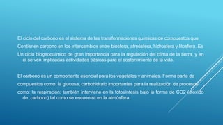 El ciclo del carbono es el sistema de las transformaciones químicas de compuestos que
Contienen carbono en los intercambios entre biosfera, atmósfera, hidrosfera y litosfera. Es
Un ciclo biogeoquímico de gran importancia para la regulación del clima de la tierra, y en
el se ven implicadas actividades básicas para el sostenimiento de la vida.
El carbono es un componente esencial para los vegetales y animales. Forma parte de
compuestos como: la glucosa, carbohidrato importantes para la realización de procesos
como: la respiración; también interviene en la fotosíntesis bajo la forma de CO2 (dióxido
de carbono) tal como se encuentra en la atmósfera.
 