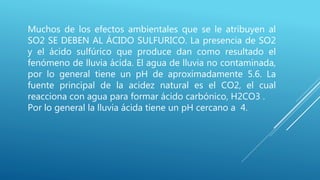Muchos de los efectos ambientales que se le atribuyen al
SO2 SE DEBEN AL ÁCIDO SULFURICO. La presencia de SO2
y el ácido sulfúrico que produce dan como resultado el
fenómeno de lluvia ácida. El agua de lluvia no contaminada,
por lo general tiene un pH de aproximadamente 5.6. La
fuente principal de la acidez natural es el CO2, el cual
reacciona con agua para formar ácido carbónico, H2CO3 .
Por lo general la lluvia ácida tiene un pH cercano a 4.
 