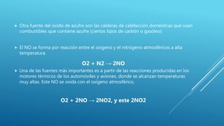  Otra fuente del óxido de azufre son las calderas de calefacción domésticas que usan
combustibles que contiene azufre (ciertos tipos de carbón o gasóleo).
 El NO se forma por reacción entre el oxígeno y el nitrógeno atmosféricos a alta
temperatura.
O2 + N2 → 2NO
 Una de las fuentes más importantes es a partir de las reacciones producidas en los
motores térmicos de los automóviles y aviones, donde se alcanzan temperaturas
muy altas. Este NO se oxida con el oxígeno atmosférico,
O2 + 2NO → 2NO2, y este 2NO2
 