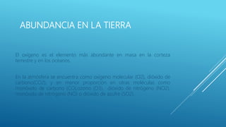 ABUNDANCIA EN LA TIERRA
El oxígeno es el elemento más abundante en masa en la corteza
terrestre y en los océanos.
En la atmósfera se encuentra como oxígeno molecular (O2), dióxido de
carbono(CO2), y en menor proporción en otras moléculas como
monóxido de carbono (CO),ozono (O3), dióxido de nitrógeno (NO2),
monóxido de nitrógeno (NO) o dióxido de azufre (SO2).
 