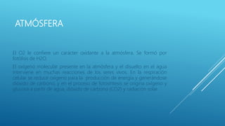 ATMÓSFERA
El O2 le confiere un carácter oxidante a la atmósfera. Se formó por
fotólisis de H2O.
El oxígeno molecular presente en la atmósfera y el disuelto en el agua
interviene en muchas reacciones de los seres vivos. En la respiración
celular se reduce oxígeno para la producción de energía y generándose
dióxido de carbono, y en el proceso de fotosíntesis se origina oxígeno y
glucosa a partir de agua, dióxido de carbono (CO2) y radiación solar.
 