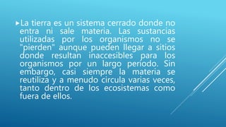 La tierra es un sistema cerrado donde no
entra ni sale materia. Las sustancias
utilizadas por los organismos no se
"pierden" aunque pueden llegar a sitios
donde resultan inaccesibles para los
organismos por un largo período. Sin
embargo, casi siempre la materia se
reutiliza y a menudo circula varias veces,
tanto dentro de los ecosistemas como
fuera de ellos.
 