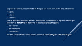 Se pudiera admitir que la cantidad total de agua que existe en la tierra, en sus tres fases:
 Sólida,
 Líquida
 Gaseosa,
Se han mantenido constante desde la aparición de la humanidad. El agua de la tierra que
constituye la hidrósfera se distribuye en tres reservorios principales:
 los océanos,
 los continentes
 la atmósfera
entre los cuales existe una circulación continua el ciclo del agua o ciclo hidrológico
 