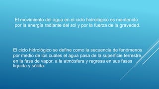 El movimiento del agua en el ciclo hidrológico es mantenido
por la energía radiante del sol y por la fuerza de la gravedad.
El ciclo hidrológico se define como la secuencia de fenómenos
por medio de los cuales el agua pasa de la superficie terrestre,
en la fase de vapor, a la atmósfera y regresa en sus fases
líquida y sólida.
 