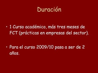 Duración 1 Curso académico, más tres meses de FCT (prácticas en empresas del sector). Para el curso 2009/10 pasa a ser de 2 años . 