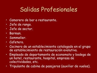 Salidas Profesionales Camarero de bar o restaurante.  Jefe de rango.  Jefe de sector.  Barman.  Sommelier.  Cafetero.  Cocinero de un establecimiento catalogado en el grupo de establecimiento de restauración evolutiva.  Empleado de departamento de economato y bodega de un hotel, restaurante, hospital, empresa de colectividades, etc.  Tripulante de cabina de pasajeros (auxiliar de vuelos).  
