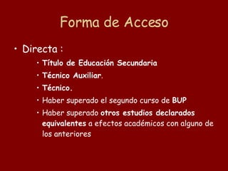 Forma de Acceso Directa : Título de Educación Secundaria Técnico Auxiliar .  Técnico.  Haber superado el segundo curso de  BUP  Haber superado  otros estudios declarados equivalentes  a efectos académicos con alguno de los anteriores 