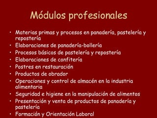Módulos profesionales Materias primas y procesos en panadería, pastelería y repostería Elaboraciones de panadería-bollería Procesos básicos de pastelería y repostería Elaboraciones de confitería  Postres en restauración Productos de obrador Operaciones y control de almacén en la industria alimentaria Seguridad e higiene en la manipulación de alimentos Presentación y venta de productos de panadería y pastelería Formación y Orientación Laboral Empresa e iniciativa emprendedora Formación en centros de trabajo 