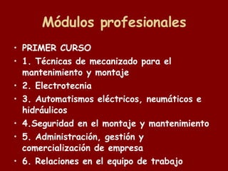 Módulos profesionales PRIMER CURSO 1. Técnicas de mecanizado para el mantenimiento y montaje 2. Electrotecnia 3. Automatismos eléctricos, neumáticos e hidráulicos  4.Seguridad en el montaje y mantenimiento 5. Administración, gestión y comercialización de empresa 6. Relaciones en el equipo de trabajo 