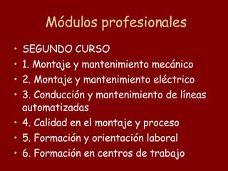 Módulos profesionales SEGUNDO CURSO 1. Montaje y mantenimiento mecánico 2. Montaje y mantenimiento eléctrico 3. Conducción y mantenimiento de líneas automatizadas 4. Calidad en el montaje y proceso 5. Formación y orientación laboral 6. Formación en centros de trabajo 
