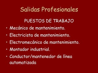 Salidas Profesionales PUESTOS DE TRABAJO Mecánico de mantenimiento.  Electricista de mantenimiento.  Electromecánico de mantenimiento.  Montador industrial.  Conductor/mantenedor de línea automatizada   