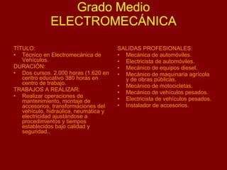Grado Medio ELECTROMECÁNICA   TÍTULO: Técnico en Electromecánica de Vehículos. DURACIÓN: Dos cursos. 2.000 horas (1.620 en centro educativo 380 horas en centro de trabajo. TRABAJOS A REALIZAR: Realizar operaciones de mantenimiento, montaje de accesorios, transformaciones del vehículo, hidraúlica, neumática y electricidad ajustándose a procedimientos y tiempos establecidos bajo calidad y seguridad.. SALIDAS PROFESIONALES: Mecánica de automóviles. Electricista de automóviles. Mecánico de equipos diesel. Mecánico de maquinaria agrícola y de obras públicas. Mecánico de motocicletas. Mecánico de vehículos pesados. Electricista de vehículos pesados. Instalador de accesorios.  