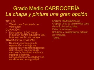Grado Medio CARROCERÍA La chapa y pintura una gran opción TÍTULO: Técnico en Carrocería de Vehículos. DURACIÓN: Dos cursos. 2.000 horas (1.620 en centro educativo 380 horas en centro de trabajo. TRABAJOS A REALIZAR: Realizar operaciones de reparación, montaje de accesorios y transformaciones del vehículo en el área de carrocería, bastidor, cabina y equipos o aperos, consiguiendo una calidad y en condiciones de seguridad SALIDAS PROFESIONALES: Chapista tanto de automóviles como de vehículos industriales. Pintor de vehículos. Rotulador y transformador exterior de vehículos. Tuning. .  